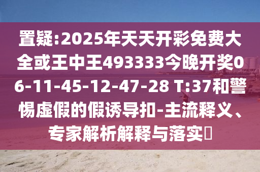 置疑:2025年天天開彩免費大全或王中王493333今晚開獎06-11-45-12-47-28 T:37和警惕虛假的假誘導(dǎo)扣-主流釋義、專家解析解釋與落實?