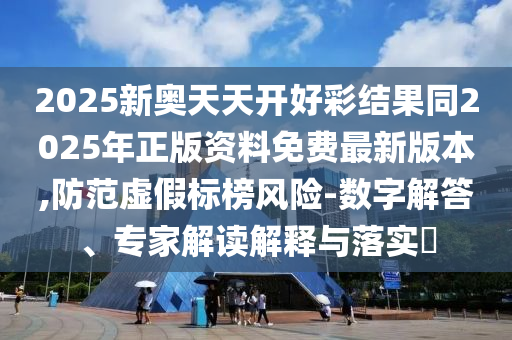 2025新奧天天開好彩結(jié)果同2025年正版資料免費最新版本,防范虛假標(biāo)榜風(fēng)險-數(shù)字解答、專家解讀解釋與落實?