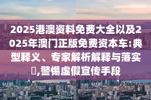 2025港澳資料免費大全以及2025年澳門正版免費資本車:典型釋義、專家解析解釋與落實?,警惕虛假宣傳手段