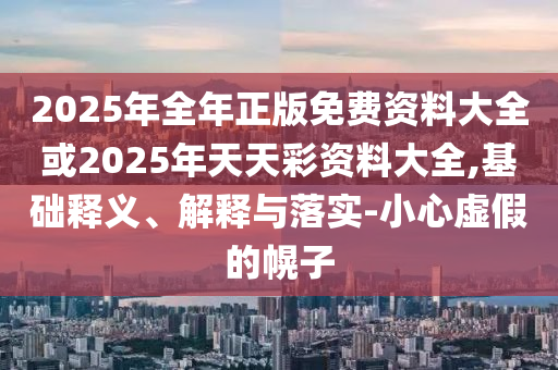 2025年全年正版免費(fèi)資料大全或2025年天天彩資料大全,基礎(chǔ)釋義、解釋與落實(shí)-小心虛假的幌子