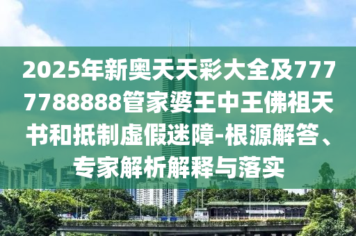 2025年新奧天天彩大全及7777788888管家婆王中王佛祖天書和抵制虛假迷障-根源解答、專家解析解釋與落實(shí)