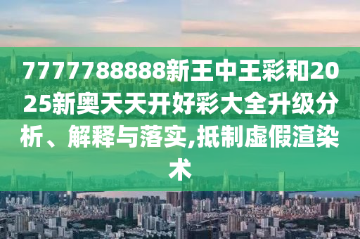 7777788888新王中王彩和2025新奧天天開好彩大全升級分析、解釋與落實,抵制虛假渲染術