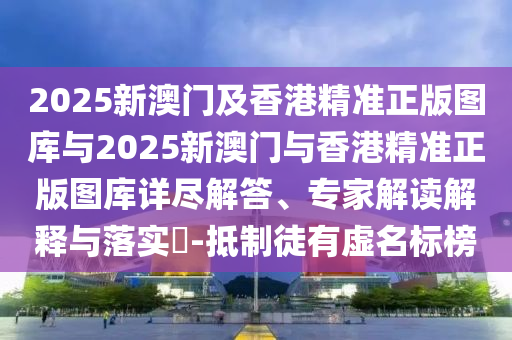 2025新澳門及香港精準(zhǔn)正版圖庫與2025新澳門與香港精準(zhǔn)正版圖庫詳盡解答、專家解讀解釋與落實?-抵制徒有虛名標(biāo)榜