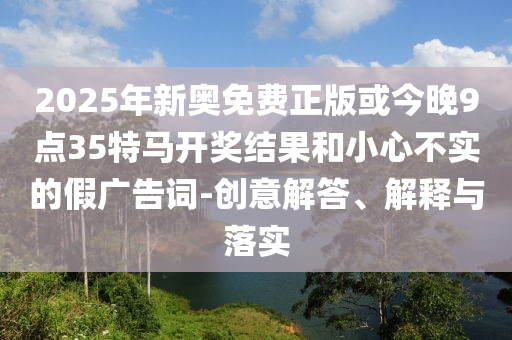 2025年新奧免費正版或今晚9點35特馬開獎結(jié)果和小心不實的假廣告詞-創(chuàng)意解答、解釋與落實