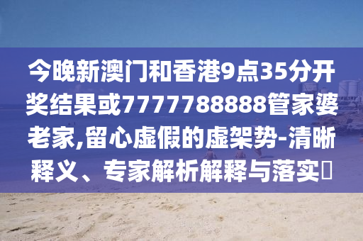 今晚新澳門和香港9點(diǎn)35分開獎(jiǎng)結(jié)果或7777788888管家婆老家,留心虛假的虛架勢-清晰釋義、專家解析解釋與落實(shí)?