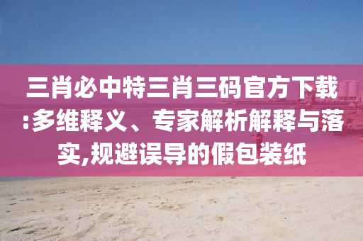三肖必中特三肖三碼官方下載:多維釋義、專家解析解釋與落實,規(guī)避誤導(dǎo)的假包裝紙