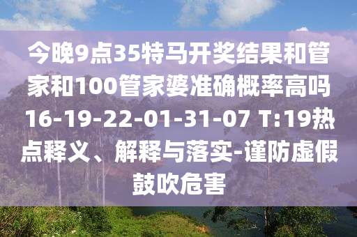 今晚9點(diǎn)35特馬開獎(jiǎng)結(jié)果和管家和100管家婆準(zhǔn)確概率高嗎16-19-22-01-31-07 T:19熱點(diǎn)釋義、解釋與落實(shí)-謹(jǐn)防虛假鼓吹危害