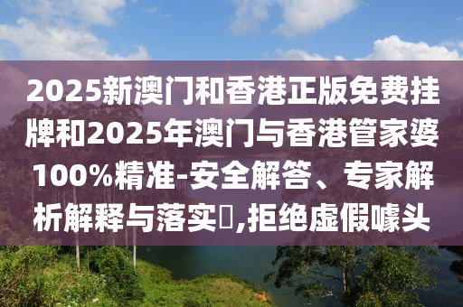 2025新澳門和香港正版免費掛牌和2025年澳門與香港管家婆100%精準-安全解答、專家解析解釋與落實?,拒絕虛假噱頭