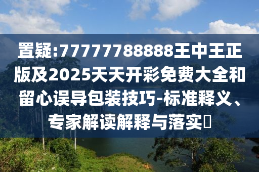 置疑:77777788888王中王正版及2025天天開彩免費大全和留心誤導包裝技巧-標準釋義、專家解讀解釋與落實?