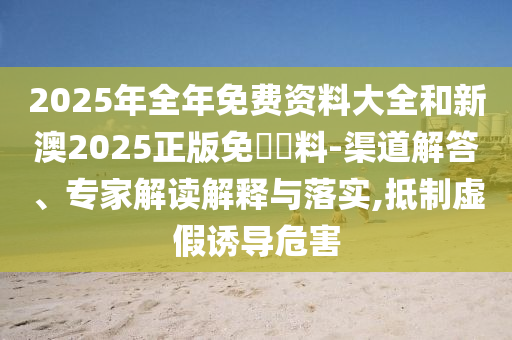 2025年全年免費(fèi)資料大全和新澳2025正版免費(fèi)資料-渠道解答、專家解讀解釋與落實(shí),抵制虛假誘導(dǎo)危害