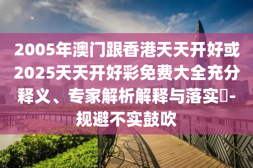 2005年澳門跟香港天天開好或2025天天開好彩免費大全充分釋義、專家解析解釋與落實?-規(guī)避不實鼓吹