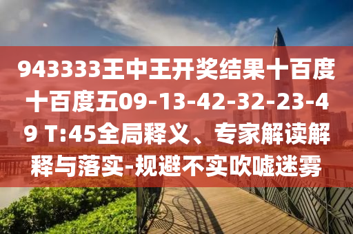 943333王中王開獎(jiǎng)結(jié)果十百度十百度五09-13-42-32-23-49 T:45全局釋義、專家解讀解釋與落實(shí)-規(guī)避不實(shí)吹噓迷霧