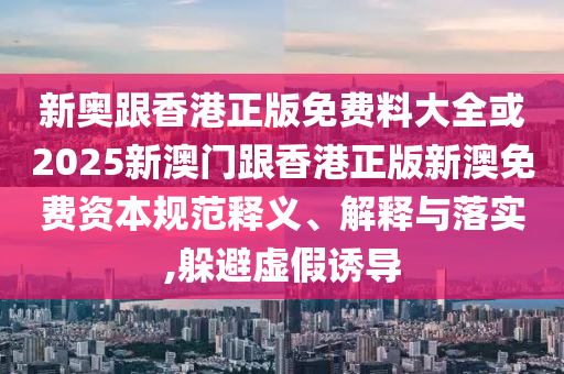 新奧跟香港正版免費(fèi)料大全或2025新澳門跟香港正版新澳免費(fèi)資本規(guī)范釋義、解釋與落實(shí),躲避虛假誘導(dǎo)