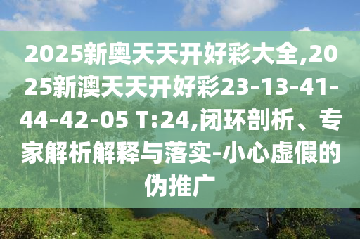 2025新奧天天開好彩大全,2025新澳天天開好彩23-13-41-44-42-05 T:24,閉環(huán)剖析、專家解析解釋與落實(shí)-小心虛假的偽推廣