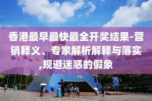 香港最早最快最全開獎結(jié)果-營銷釋義、專家解析解釋與落實(shí),規(guī)避迷惑的假象