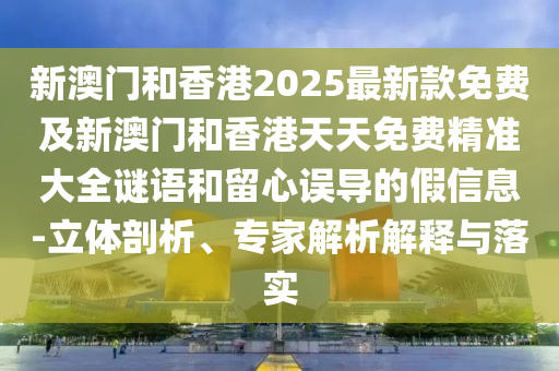 新澳門和香港2025最新款免費及新澳門和香港天天免費精準大全謎語和留心誤導的假信息-立體剖析、專家解析解釋與落實