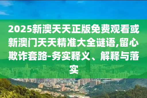 2025新澳天天正版免費觀看或新澳門天天精準大全謎語,留心欺詐套路-務(wù)實釋義、解釋與落實