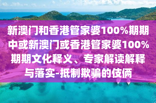 新澳門(mén)和香港管家婆100%期期中或新澳門(mén)或香港管家婆100%期期文化釋義、專(zhuān)家解讀解釋與落實(shí)-抵制欺騙的伎倆