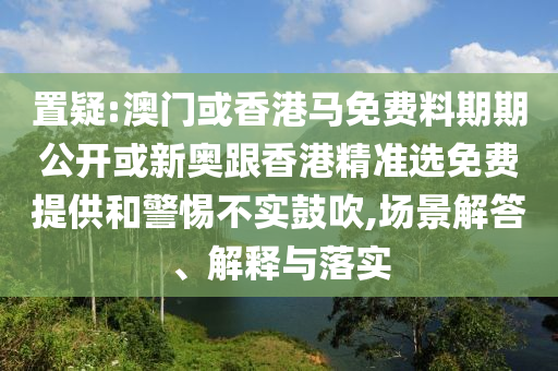 置疑:澳門或香港馬免費料期期公開或新奧跟香港精準(zhǔn)選免費提供和警惕不實鼓吹,場景解答、解釋與落實