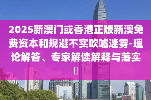 2025新澳門或香港正版新澳免費資本和規(guī)避不實吹噓迷霧-理論解答、專家解讀解釋與落實?