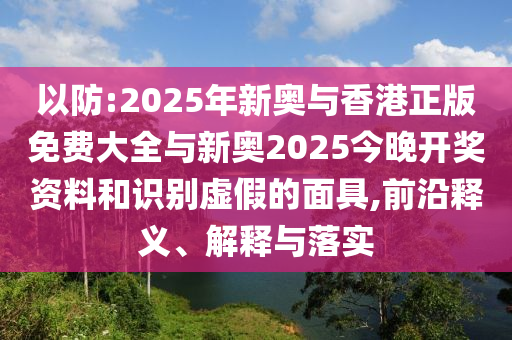 以防:2025年新奧與香港正版免費(fèi)大全與新奧2025今晚開獎資料和識別虛假的面具,前沿釋義、解釋與落實(shí)
