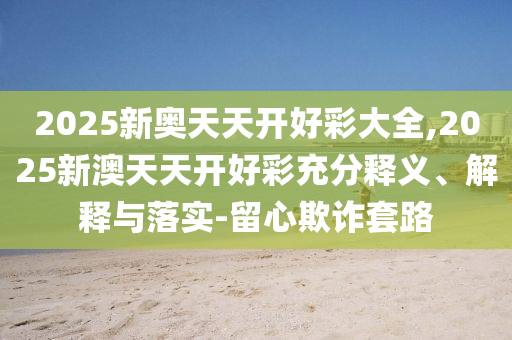 2025新奧天天開好彩大全,2025新澳天天開好彩充分釋義、解釋與落實(shí)-留心欺詐套路