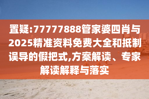 置疑:77777888管家婆四肖與2025精準(zhǔn)資料免費(fèi)大全和抵制誤導(dǎo)的假把式,方案解讀、專家解讀解釋與落實