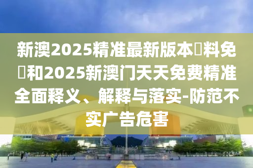 新澳2025精準(zhǔn)最新版本資料免費(fèi)和2025新澳門天天免費(fèi)精準(zhǔn)全面釋義、解釋與落實-防范不實廣告危害