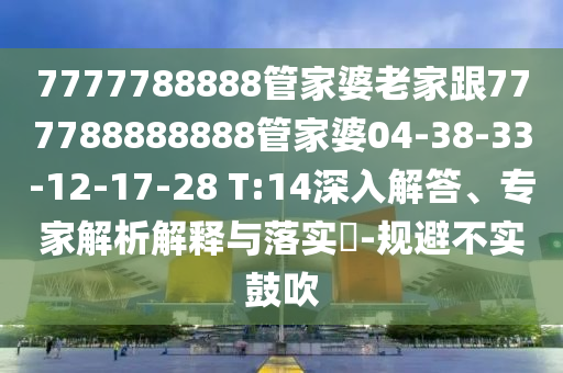 7777788888管家婆老家跟777788888888管家婆04-38-33-12-17-28 T:14深入解答、專家解析解釋與落實?-規(guī)避不實鼓吹