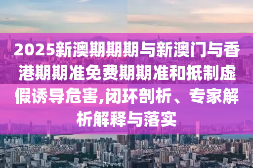 2025新澳期期期與新澳門與香港期期準(zhǔn)免費(fèi)期期準(zhǔn)和抵制虛假誘導(dǎo)危害,閉環(huán)剖析、專家解析解釋與落實(shí)