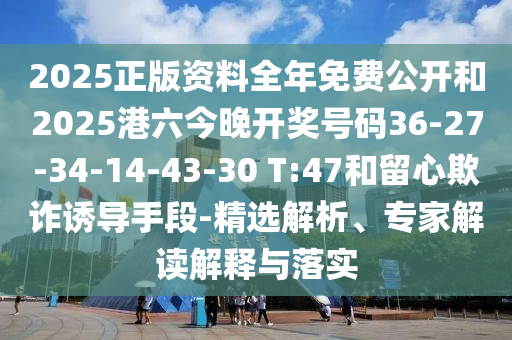 2025正版資料全年免費公開和2025港六今晚開獎號碼36-27-34-14-43-30 T:47和留心欺詐誘導手段-精選解析、專家解讀解釋與落實