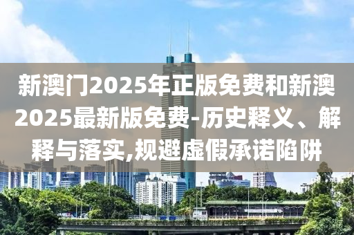 新澳門(mén)2025年正版免費(fèi)和新澳2025最新版免費(fèi)-歷史釋義、解釋與落實(shí),規(guī)避虛假承諾陷阱