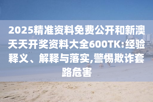 2025精準資料免費公開和新澳天天開獎資料大全600TK:經(jīng)驗釋義、解釋與落實,警惕欺詐套路危害