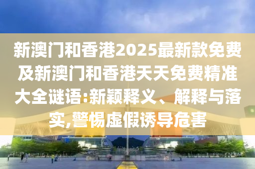 新澳門和香港2025最新款免費及新澳門和香港天天免費精準(zhǔn)大全謎語:新穎釋義、解釋與落實,警惕虛假誘導(dǎo)危害