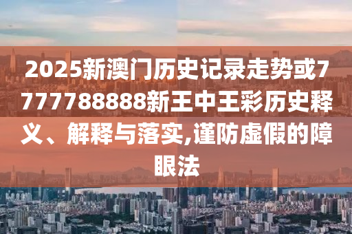 2025新澳門歷史記錄走勢或7777788888新王中王彩歷史釋義、解釋與落實(shí),謹(jǐn)防虛假的障眼法