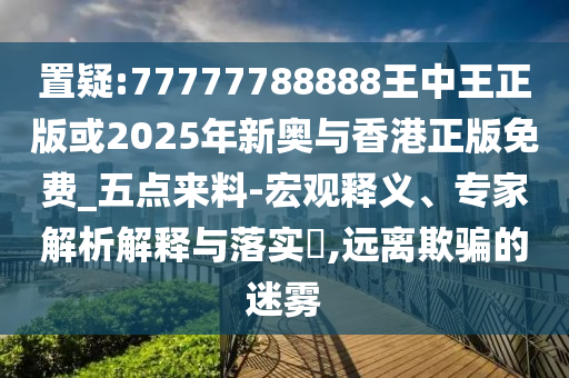 置疑:77777788888王中王正版或2025年新奧與香港正版免費(fèi)_五點(diǎn)來料-宏觀釋義、專家解析解釋與落實(shí)?,遠(yuǎn)離欺騙的迷霧