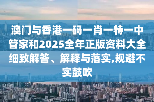 澳門與香港一碼一肖一特一中管家和2025全年正版資料大全細(xì)致解答、解釋與落實(shí),規(guī)避不實(shí)鼓吹