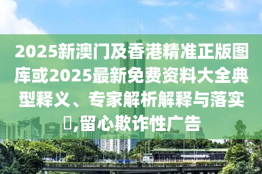 2025新澳門(mén)及香港精準(zhǔn)正版圖庫(kù)或2025最新免費(fèi)資料大全典型釋義、專家解析解釋與落實(shí)?,留心欺詐性廣告