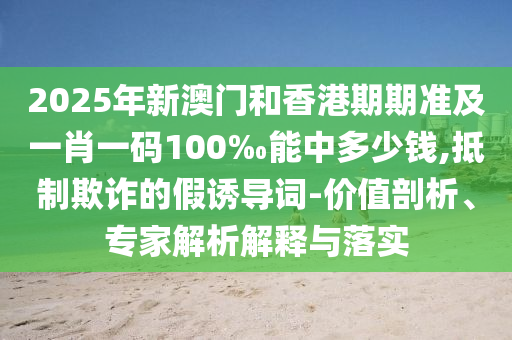 2025年新澳門和香港期期準及一肖一碼100‰能中多少錢,抵制欺詐的假誘導(dǎo)詞-價值剖析、專家解析解釋與落實