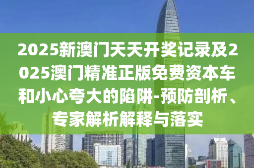 2025新澳門(mén)天天開(kāi)獎(jiǎng)記錄及2025澳門(mén)精準(zhǔn)正版免費(fèi)資本車(chē)和小心夸大的陷阱-預(yù)防剖析、專(zhuān)家解析解釋與落實(shí)