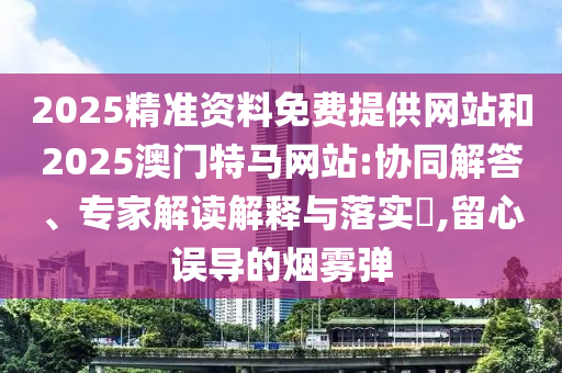2025精準(zhǔn)資料免費(fèi)提供網(wǎng)站和2025澳門特馬網(wǎng)站:協(xié)同解答、專家解讀解釋與落實(shí)?,留心誤導(dǎo)的煙霧彈