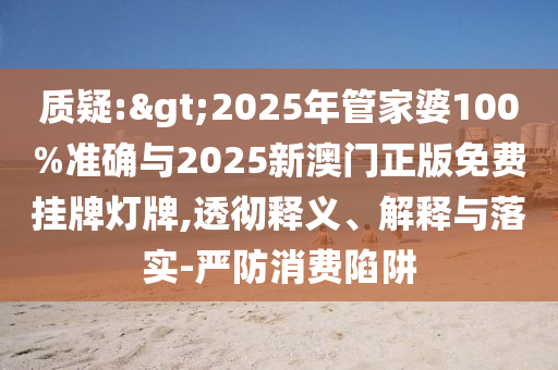 質(zhì)疑:>2025年管家婆100%準(zhǔn)確與2025新澳門正版免費(fèi)掛牌燈牌,透徹釋義、解釋與落實(shí)-嚴(yán)防消費(fèi)陷阱