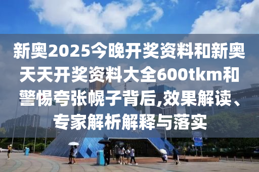 新奧2025今晚開獎資料和新奧天天開獎資料大全600tkm和警惕夸張幌子背后,效果解讀、專家解析解釋與落實(shí)