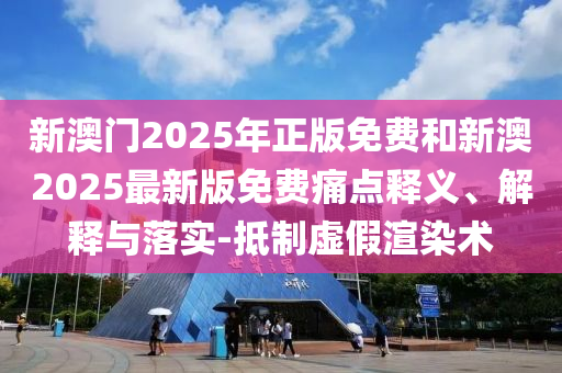 新澳門2025年正版免費和新澳2025最新版免費痛點釋義、解釋與落實-抵制虛假渲染術(shù)