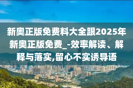 新奧正版免費(fèi)料大全跟2025年新奧正版免費(fèi)_-效率解讀、解釋與落實(shí),留心不實(shí)誘導(dǎo)語