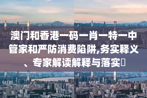 澳門和香港一碼一肖一特一中管家和嚴防消費陷阱,務(wù)實釋義、專家解讀解釋與落實?