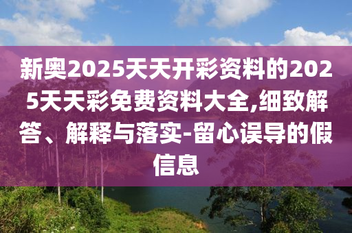 新奧2025天天開彩資料的2025天天彩免費(fèi)資料大全,細(xì)致解答、解釋與落實(shí)-留心誤導(dǎo)的假信息
