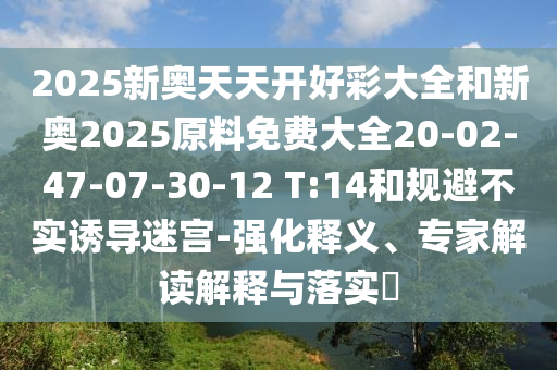 2025新奧天天開好彩大全和新奧2025原料免費大全20-02-47-07-30-12 T:14和規(guī)避不實誘導(dǎo)迷宮-強化釋義、專家解讀解釋與落實?