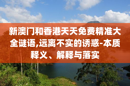 新澳門和香港天天免費精準大全謎語,遠離不實的誘惑-本質(zhì)釋義、解釋與落實