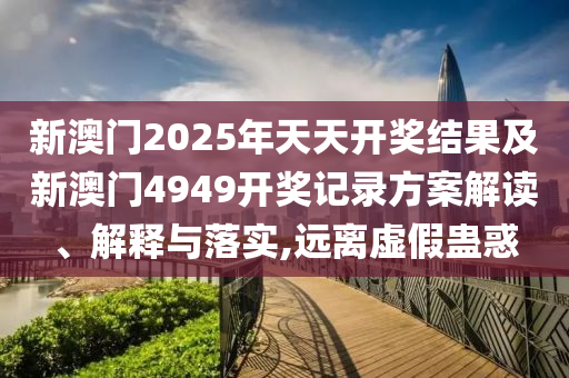 新澳門2025年天天開獎結(jié)果及新澳門4949開獎記錄方案解讀、解釋與落實,遠離虛假蠱惑